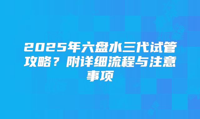 2025年六盘水三代试管攻略?附详细流程与注意事项