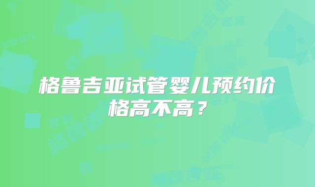 格鲁吉亚试管婴儿预约价格高不高？