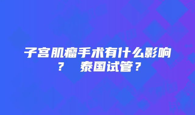 子宫肌瘤手术有什么影响？ 泰国试管？