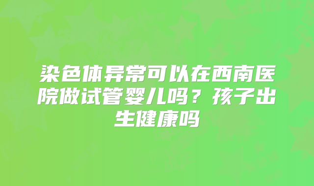 染色体异常可以在西南医院做试管婴儿吗?孩子出生健康吗