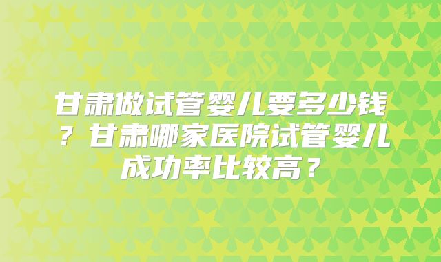 甘肃做试管婴儿要多少钱？甘肃哪家医院试管婴儿成功率比较高？
