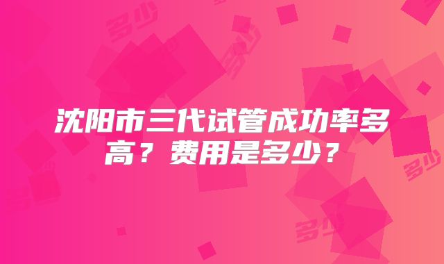 沈阳市三代试管成功率多高？费用是多少？