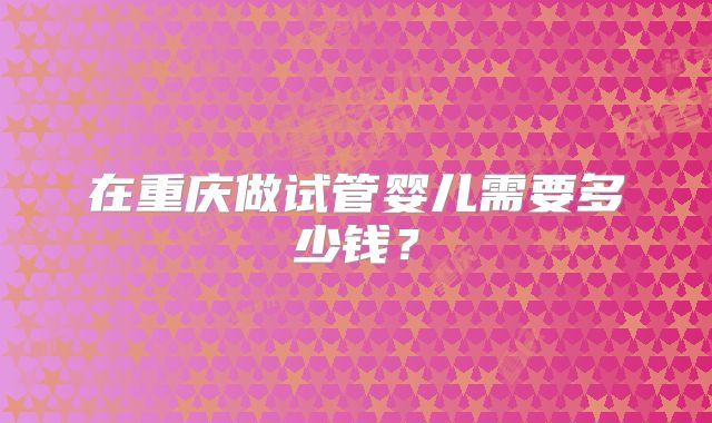 在重庆做试管婴儿需要多少钱？