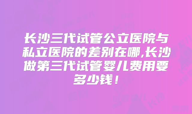长沙三代试管公立医院与私立医院的差别在哪,长沙做第三代试管婴儿费用要多少钱！