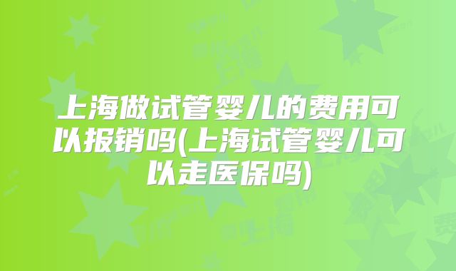 上海做试管婴儿的费用可以报销吗(上海试管婴儿可以走医保吗)