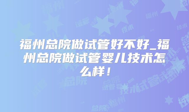 福州总院做试管好不好_福州总院做试管婴儿技术怎么样！