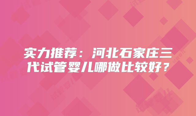 实力推荐：河北石家庄三代试管婴儿哪做比较好？