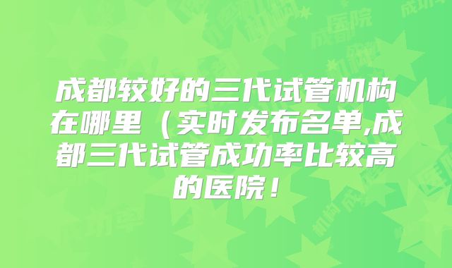 成都较好的三代试管机构在哪里(实时发布名单,成都三代试管成功率比较高的医院!