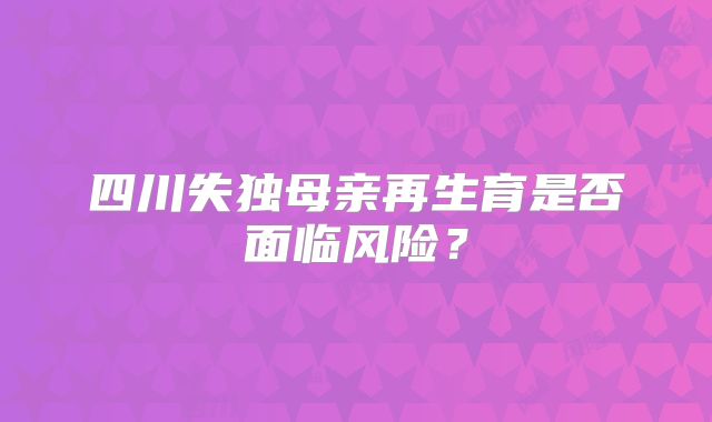 四川失独母亲再生育是否面临风险？