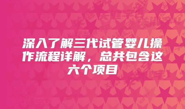 深入了解三代试管婴儿操作流程详解，总共包含这六个项目