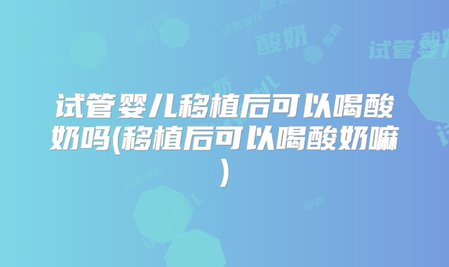 试管婴儿移植后可以喝酸奶吗(移植后可以喝酸奶嘛)