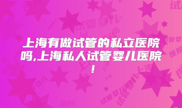 上海有做试管的私立医院吗,上海私人试管婴儿医院！