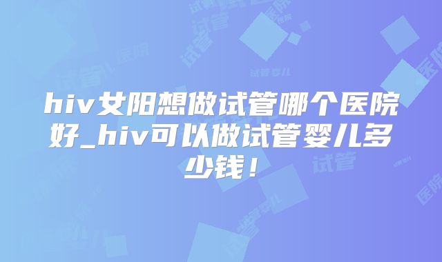 hiv女阳想做试管哪个医院好_hiv可以做试管婴儿多少钱!