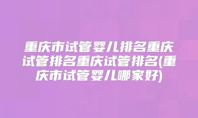 重庆市试管婴儿排名重庆试管排名重庆试管排名(重庆市试管婴儿哪家好)