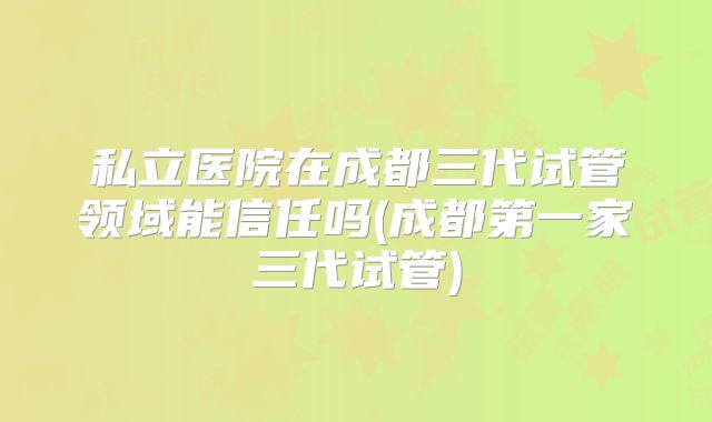私立医院在成都三代试管领域能信任吗(成都第一家三代试管)