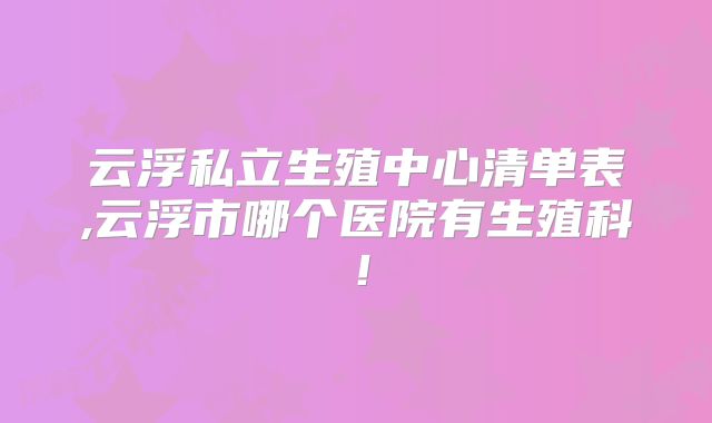 云浮私立生殖中心清单表,云浮市哪个医院有生殖科!
