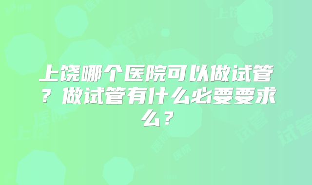 上饶哪个医院可以做试管？做试管有什么必要要求么？