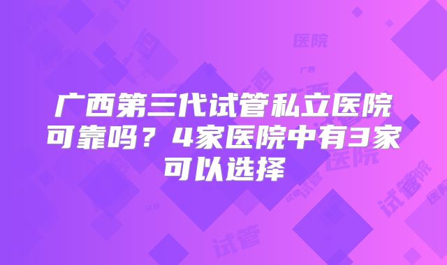 广西第三代试管私立医院可靠吗？4家医院中有3家可以选择