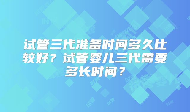 试管三代准备时间多久比较好?试管婴儿三代需要多长时间?