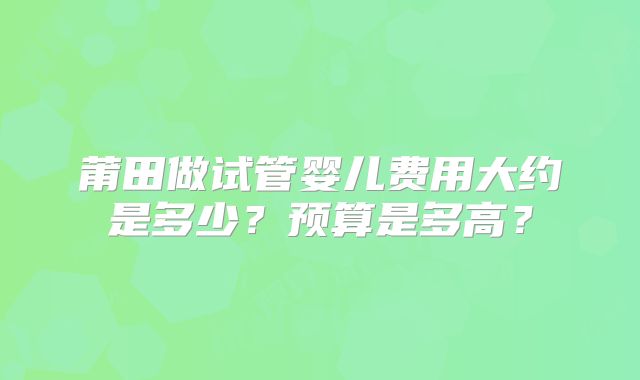 莆田做试管婴儿费用大约是多少？预算是多高？