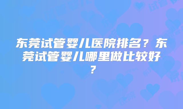 东莞试管婴儿医院排名？东莞试管婴儿哪里做比较好？