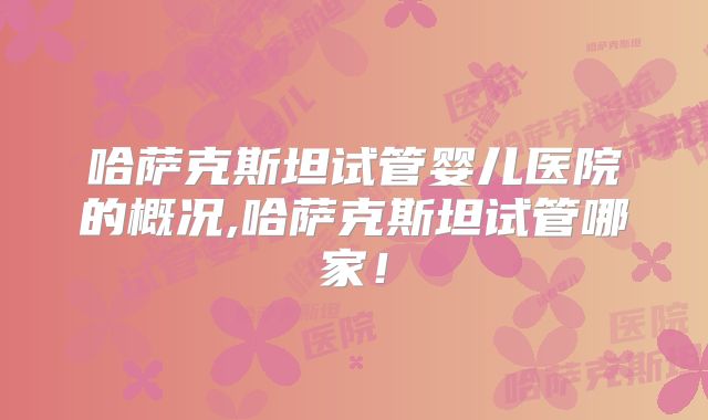 哈萨克斯坦试管婴儿医院的概况,哈萨克斯坦试管哪家!