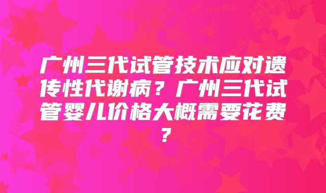 广州三代试管技术应对遗传性代谢病？广州三代试管婴儿价格大概需要花费？