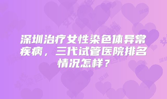 深圳治疗女性染色体异常疾病，三代试管医院排名情况怎样？