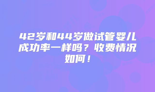 42岁和44岁做试管婴儿成功率一样吗?收费情况如何!