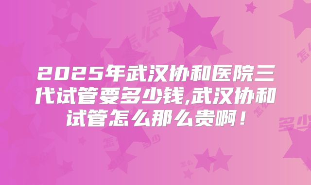 2025年武汉协和医院三代试管要多少钱,武汉协和试管怎么那么贵啊！