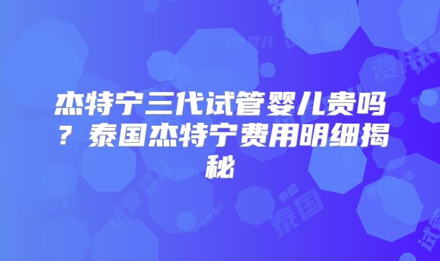 杰特宁三代试管婴儿贵吗？泰国杰特宁费用明细揭秘