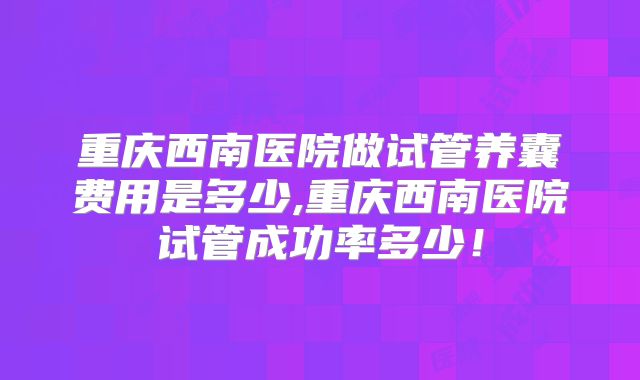 重庆西南医院做试管养囊费用是多少,重庆西南医院试管成功率多少！
