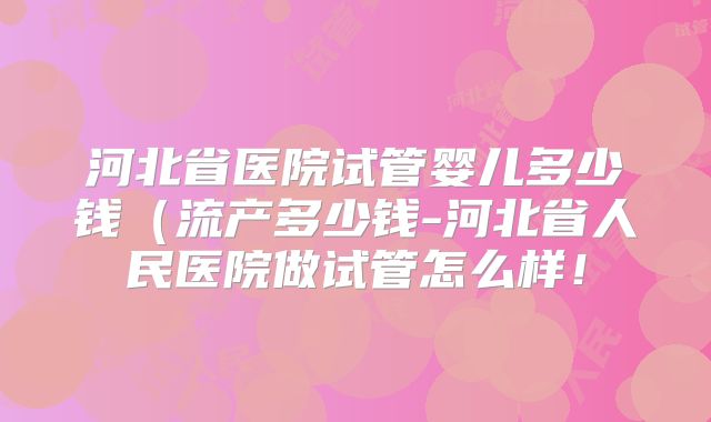 河北省医院试管婴儿多少钱（流产多少钱-河北省人民医院做试管怎么样！