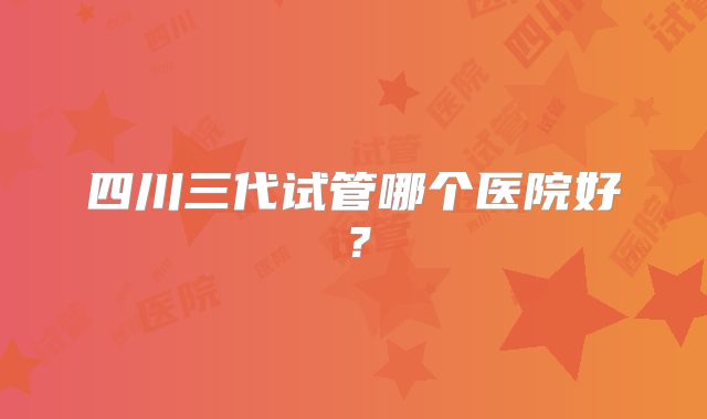 四川三代试管哪个医院好？