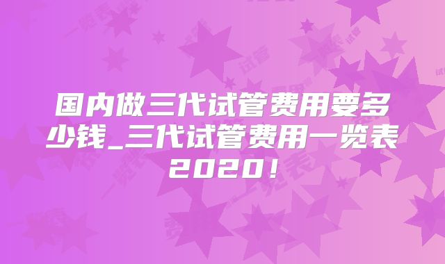 国内做三代试管费用要多少钱_三代试管费用一览表2020！