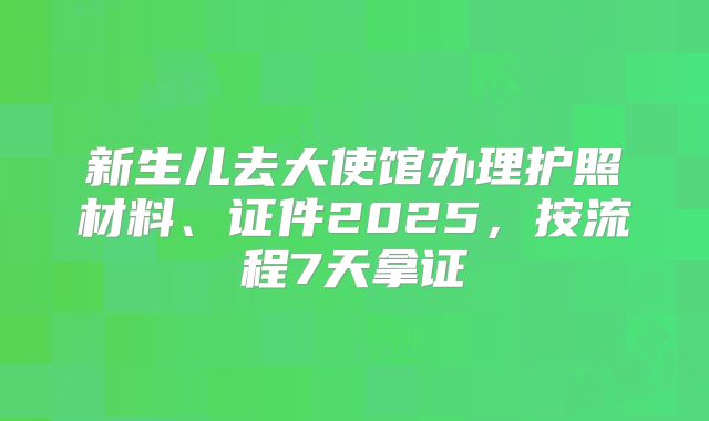 新生儿去大使馆办理护照材料、证件2025，按流程7天拿证