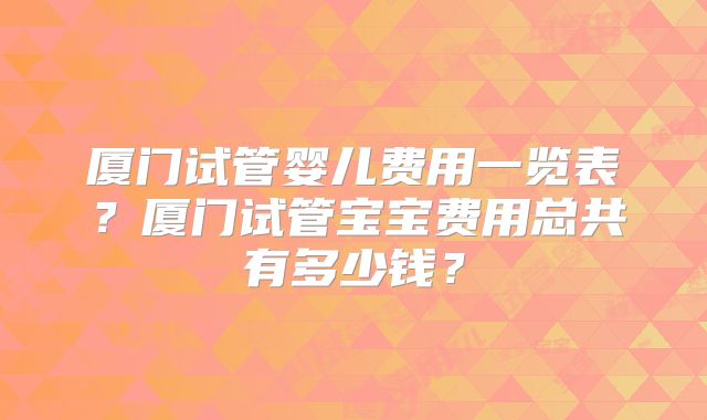 厦门试管婴儿费用一览表？厦门试管宝宝费用总共有多少钱？
