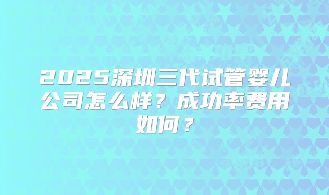 2025深圳三代试管婴儿公司怎么样？成功率费用如何？