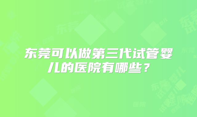 东莞可以做第三代试管婴儿的医院有哪些？