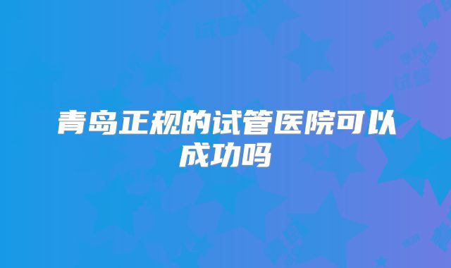青岛正规的试管医院可以成功吗