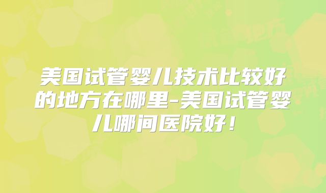 美国试管婴儿技术比较好的地方在哪里-美国试管婴儿哪间医院好!