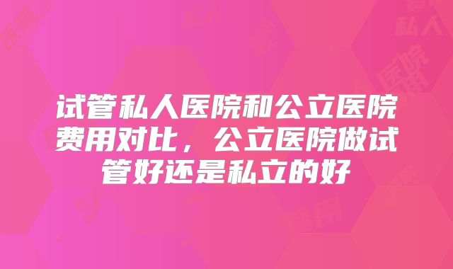 试管私人医院和公立医院费用对比,公立医院做试管好还是私立的好