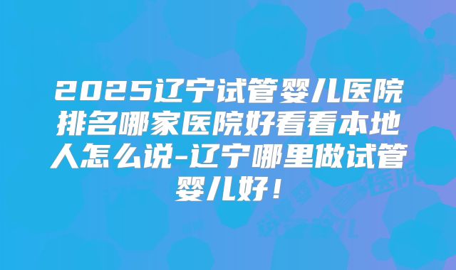 2025辽宁试管婴儿医院排名哪家医院好看看本地人怎么说-辽宁哪里做试管婴儿好！