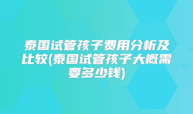 泰国试管孩子费用分析及比较(泰国试管孩子大概需要多少钱)