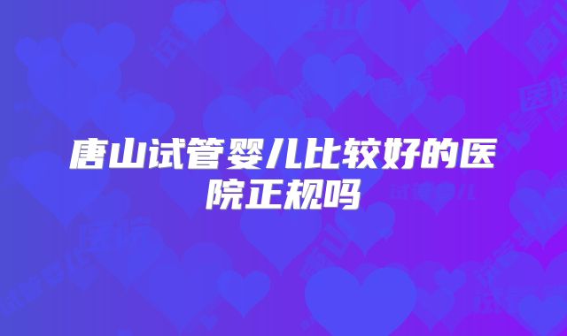 唐山试管婴儿比较好的医院正规吗