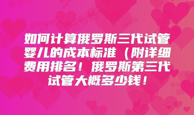如何计算俄罗斯三代试管婴儿的成本标准（附详细费用排名！俄罗斯第三代试管大概多少钱！