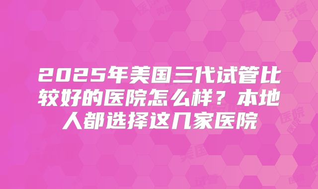 2025年美国三代试管比较好的医院怎么样？本地人都选择这几家医院
