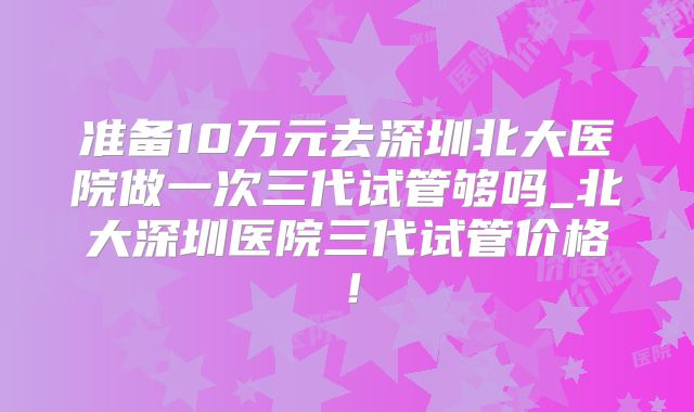 准备10万元去深圳北大医院做一次三代试管够吗_北大深圳医院三代试管价格！