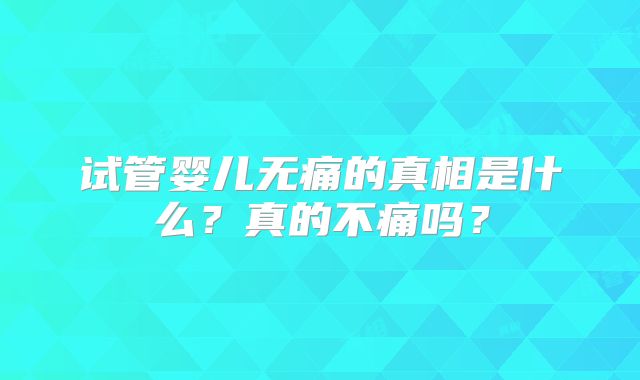 试管婴儿无痛的真相是什么?真的不痛吗?