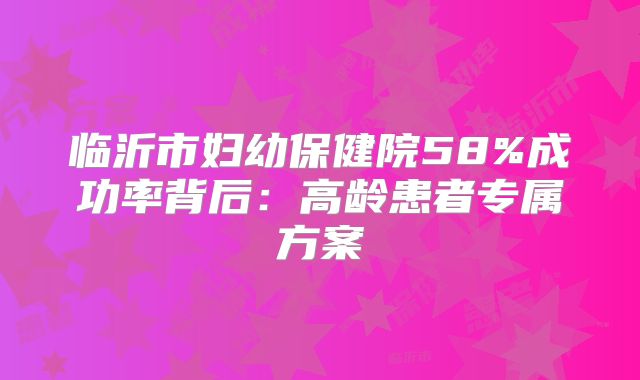 临沂市妇幼保健院58%成功率背后：高龄患者专属方案